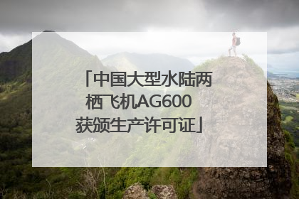 中国大型水陆两栖飞机AG600获颁生产许可证