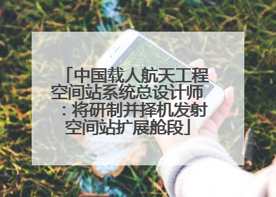中国载人航天工程空间站系统总设计师：将研制并择机发射空间站扩展舱段