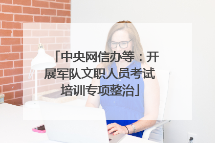 中央网信办等：开展军队文职人员考试培训专项整治