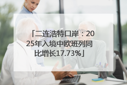 二连浩特口岸：2025年入境中欧班列同比增长17.73%