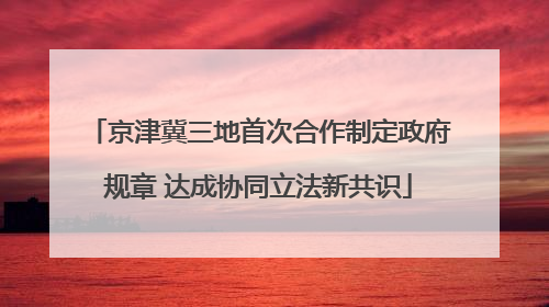 京津冀三地首次合作制定政府规章 达成协同立法新共识