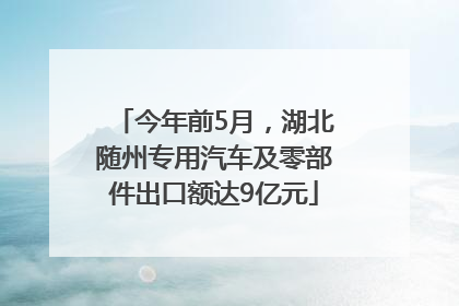 今年前5月，湖北随州专用汽车及零部件出口额达9亿元