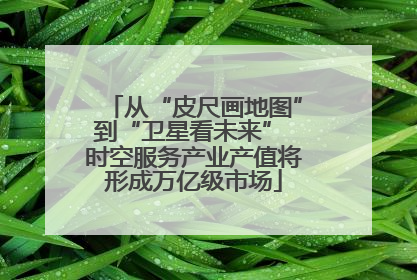 从“皮尺画地图”到“卫星看未来” 时空服务产业产值将形成万亿级市场