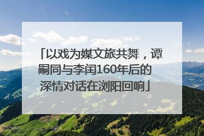 以戏为媒文旅共舞，谭嗣同与李闰160年后的深情对话在浏阳回响