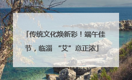 传统文化焕新彩！端午佳节，临淄 “艾”意正浓