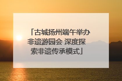 古城扬州端午举办非遗游园会 深度探索非遗传承模式