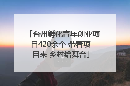 台州孵化青年创业项目420余个 带着项目来 乡村给舞台