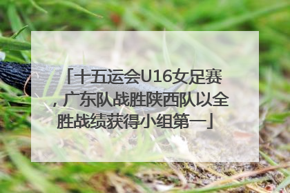 十五运会U16女足赛，广东队战胜陕西队以全胜战绩获得小组第一