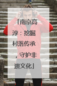 南京高淳：挖掘村落传承，守护非遗文化