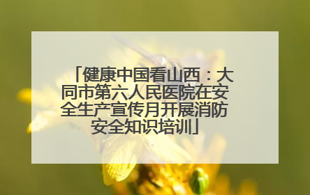 健康中国看山西：大同市第六人民医院在安全生产宣传月开展消防安全知识培训