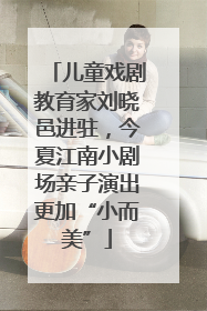 儿童戏剧教育家刘晓邑进驻，今夏江南小剧场亲子演出更加“小而美”