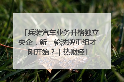 兵装汽车业务升格独立央企，新一轮洗牌重组才刚开始？｜热财经