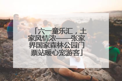 六一童乐汇，土家风情浓——张家界国家森林公园门票站暖心宠游客