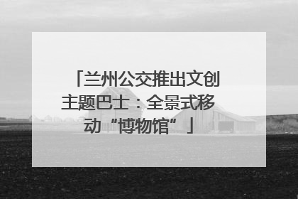 兰州公交推出文创主题巴士：全景式移动“博物馆”