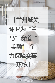 兰州城关环卫为“兰马”赛道“美颜” 全力保障赛事环境