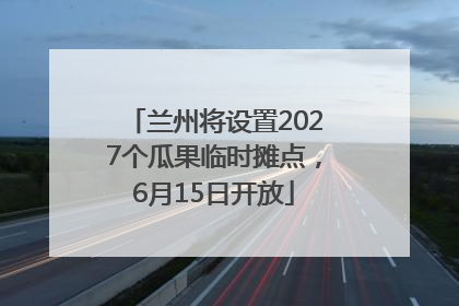 兰州将设置2027个瓜果临时摊点，6月15日开放