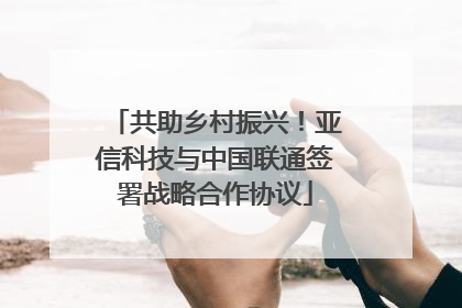 共助乡村振兴！亚信科技与中国联通签署战略合作协议