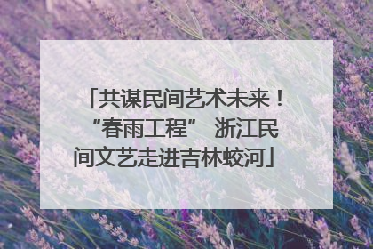 共谋民间艺术未来！“春雨工程” 浙江民间文艺走进吉林蛟河