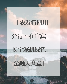 农发行四川分行：在宜宾长宁深耕绿色金融大文章