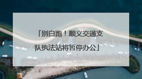 别白跑！顺义交通支队执法站将暂停办公