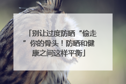 别让过度防晒“偷走”你的骨头！防晒和健康之间这样平衡