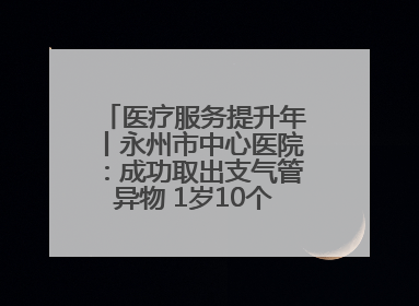 医疗服务提升年丨永州市中心医院：成功取出支气管异物 1岁10个月患儿转危为安