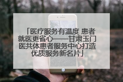 医疗服务有温度 患者就医更省心——甘肃玉门医共体患者服务中心打造优质服务新名片