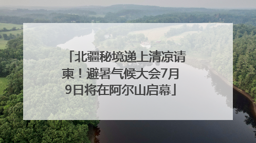 北疆秘境递上清凉请柬！避暑气候大会7月9日将在阿尔山启幕