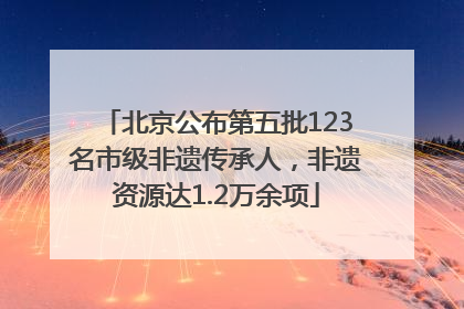 北京公布第五批123名市级非遗传承人，非遗资源达1.2万余项