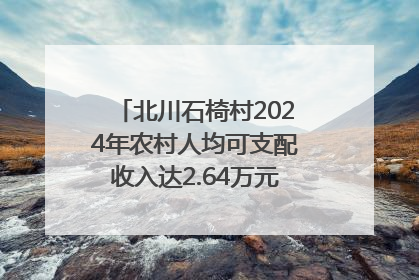 北川石椅村2024年农村人均可支配收入达2.64万元｜新闻发布最前线