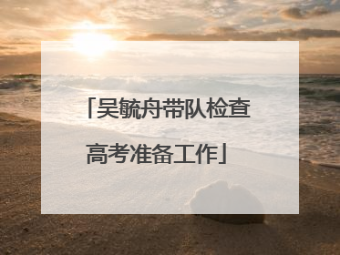 吴毓舟带队检查高考准备工作
