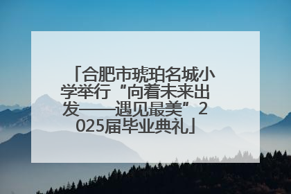 合肥市琥珀名城小学举行“向着未来出发——遇见最美”2025届毕业典礼