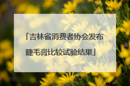 吉林省消费者协会发布睫毛膏比较试验结果
