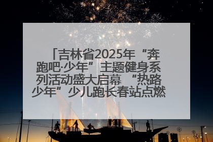 吉林省2025年“奔跑吧·少年”主题健身系列活动盛大启幕 “热路少年”少儿跑长春站点燃少年运动热情