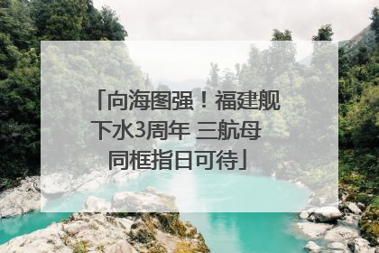 向海图强！福建舰下水3周年 三航母同框指日可待