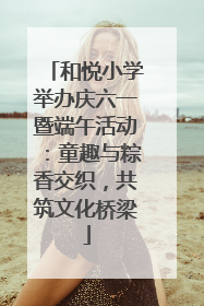 和悦小学举办庆六一暨端午活动：童趣与粽香交织，共筑文化桥梁
