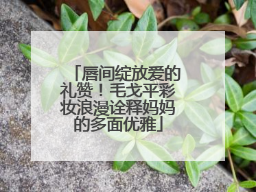 唇间绽放爱的礼赞！毛戈平彩妆浪漫诠释妈妈的多面优雅