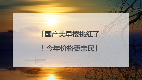 国产美早樱桃红了！今年价格更亲民