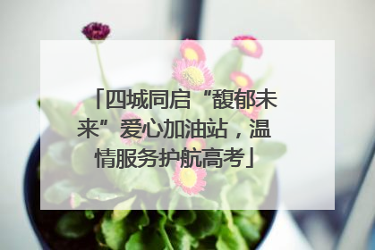 四城同启“馥郁未来”爱心加油站，温情服务护航高考