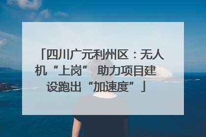 四川广元利州区：无人机“上岗” 助力项目建设跑出“加速度”