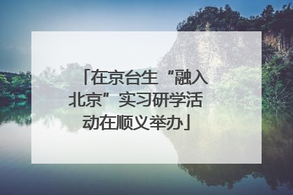 在京台生“融入北京”实习研学活动在顺义举办