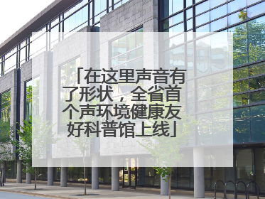 在这里声音有了形状，全省首个声环境健康友好科普馆上线
