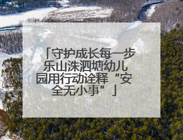 守护成长每一步 乐山洙泗塘幼儿园用行动诠释“安全无小事”