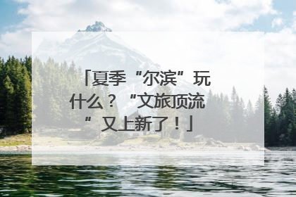 夏季“尔滨”玩什么？“文旅顶流”又上新了！