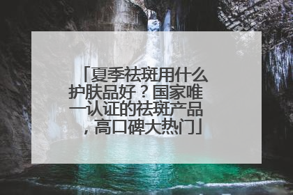 夏季祛斑用什么护肤品好？国家唯一认证的祛斑产品，高口碑大热门