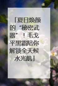 夏日焕颜的“秘密武器”！毛戈平黑霜陪你解锁全天候水光肌