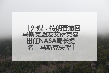外媒：特朗普撤回马斯克盟友艾萨克曼出任NASA局长提名，马斯克失望