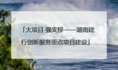 大项目 强支撑——湖南建行创新服务重点项目建设