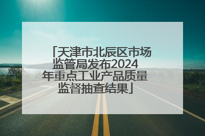 天津市北辰区市场监管局发布2024年重点工业产品质量监督抽查结果