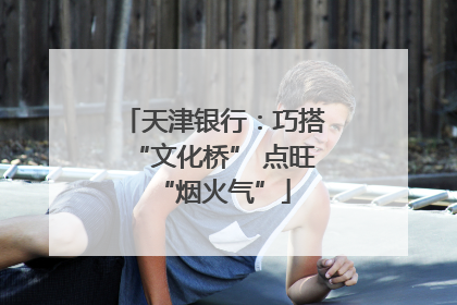 天津银行：巧搭“文化桥” 点旺“烟火气”